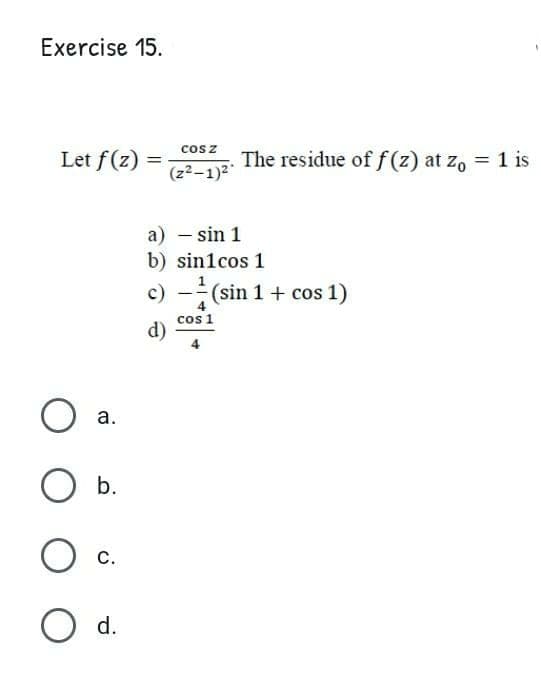 Exercise 15.
cosz
Let f(z)
The residue of f (z) at zo = 1 is
(z2-1)2
a) – sin 1
b) sin1cos 1
c) -(sin 1 + cos 1)
cos 1
d)
а.
b.
С.
O d.
