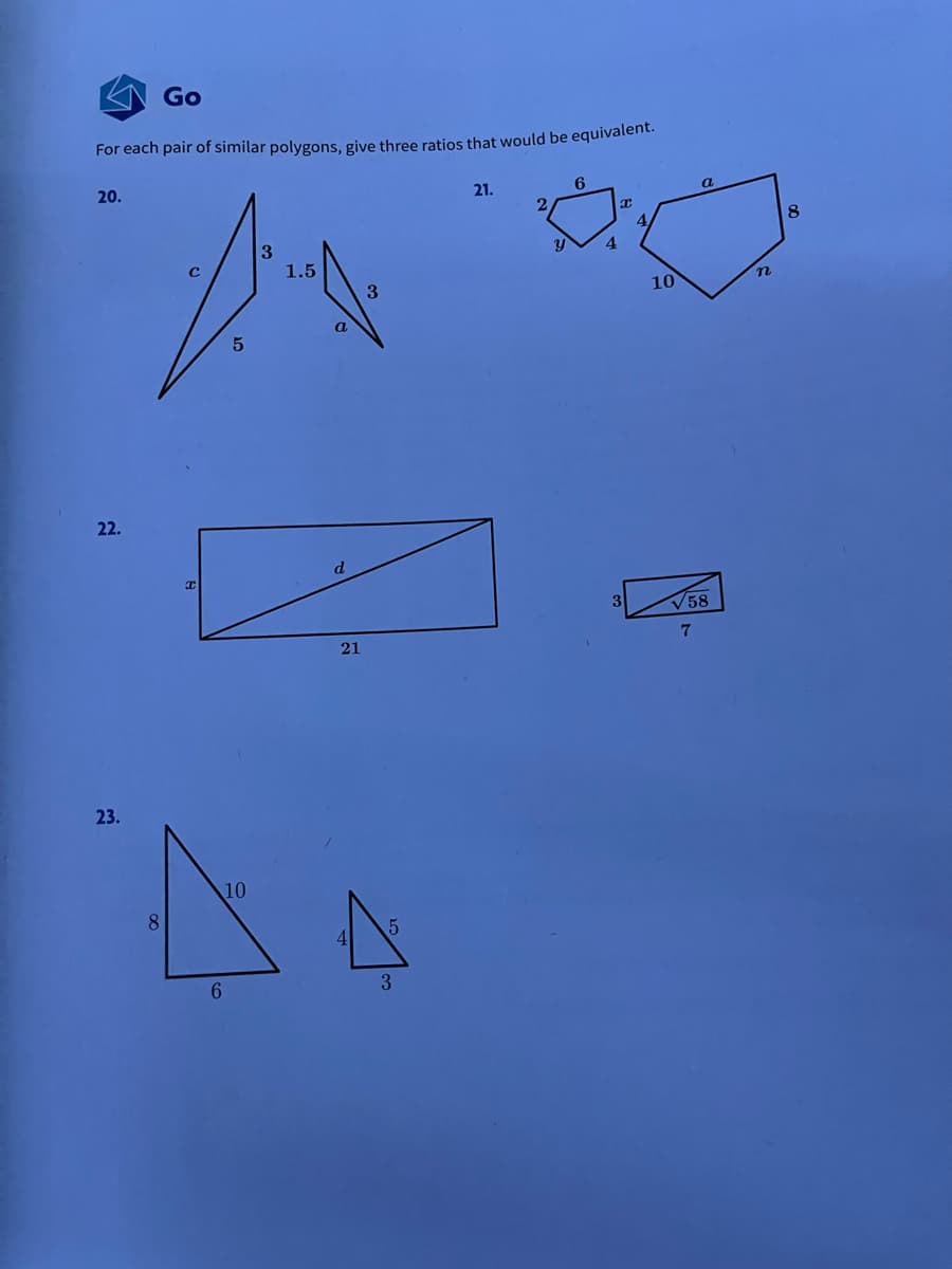 Go
For each pair of similar polygons, give three ratios that would be equivalent.
20.
21.
6
2
8
4.
1.5
10
a
5
22.
V58
21
23.
10
8.
6.
3
