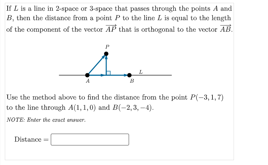 If L is a line in 2-space or 3-space that passes through the points A and
B, then the distance from a point P to the line L is equal to the length
of the component of the vector AP that is orthogonal to the vector AB.
P
L
A
B
Use the method above to find the distance from the point P(-3, 1, 7)
to the line through A(1,1,0) and B(-2,3,–4).
NOTE: Enter the exact amswer.
Distance =
