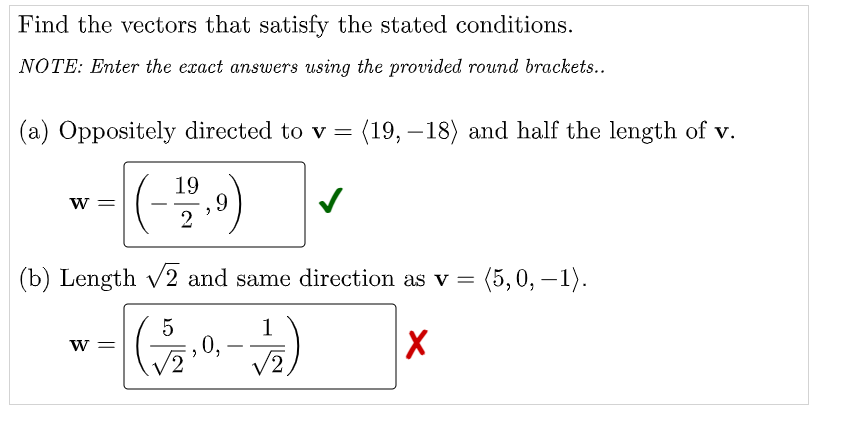 Find the vectors that satisfy the stated conditions.
NOTE: Enter the exact answers using the provided round brackets..
(a) Oppositely directed to v =
(19, –18) and half the length of v.
()
19
,9
2
w =
(b) Length v2 and same direction as v = (5,0, – 1).
1
0,
2,
w =
-
6.
