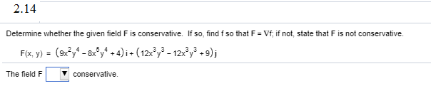 Determine whether the given field F is conservative. If so, find f so that F = Vf, if not, state that F is not conservative.
F(x, y) - (9x°y* - 8x°y* + 4) i + ( 12x³y³ - 12x³y³ + 9);
