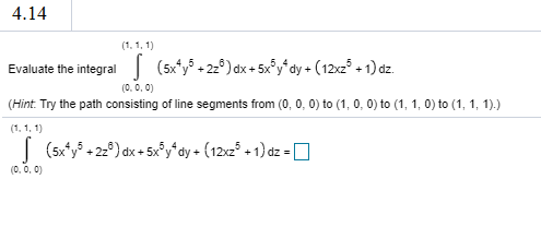 (1. 1. 1)
Evaluate the integral (5xy + 22°) dx + 5xf dy + (12z + 1) dz.
(0.0.0)
(Hint. Try the path consisting of line segments from (0, 0, 0) to (1, 0, 0) to (1, 1, 0) to (1, 1, 1).)
(1. 1. 1)
| (sx* + 2) dx + 5xydy + (12z° + 1) dz = O
(0. 0. 0)
