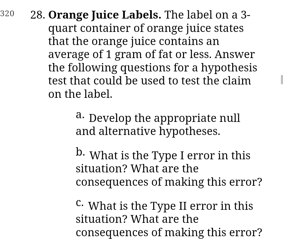 320
28. Orange Juice Labels. The label on a 3-
quart container of orange juice states
that the orange juice contains an
average of 1 gram of fat or less. Answer
the following questions for a hypothesis
test that could be used to test the claim
on the label.
a. Develop the appropriate null
and alternative hypotheses.
b.
What is the Type I error in this
situation? What are the
consequences of making this error?
C. What is the Type II error in this
situation? What are the
consequences of making this error?