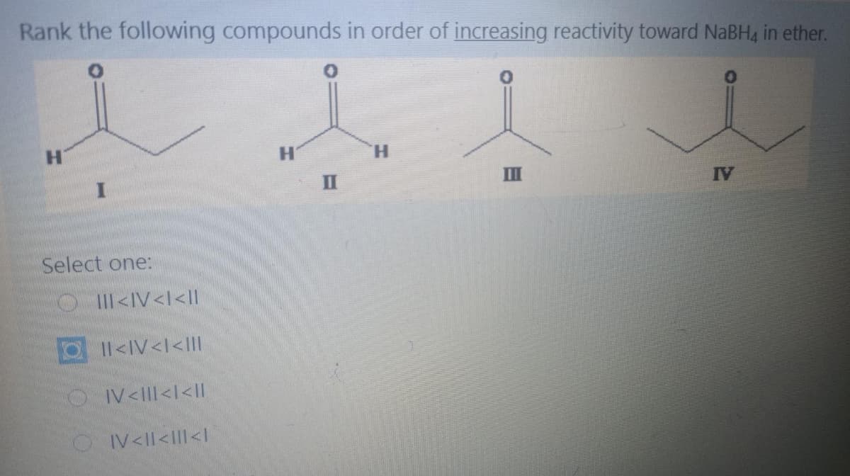 Rank the following compounds in order of increasing reactivity toward NaBH4 in ether.
H.
H'
H.
II
II
IV
Select one:
OIIII<IV<l<lI|
I1<IV<l<III
OV<lII<l<II
OIV<ll<III<I
