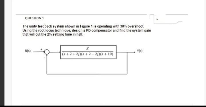 QUESTION 1
The unity feedback system shown in Figure 1 is operating with 30% overshoot.
Using the root locus technique, design a PD compensator and find the system gain
that will cut the 2% settling time in half.
K
R(s)
Y(s)
(s+2+2j)(s +2 – 2)(s+ 10)
