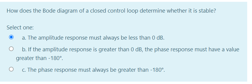 How does the Bode diagram of a closed control loop determine whether it is stable?
Select one:
a. The amplitude response must always be less than 0 dB.
b. If the amplitude response is greater than 0 dB, the phase response must have a value
greater than -180°.
c. The phase response must always be greater than -180°.
