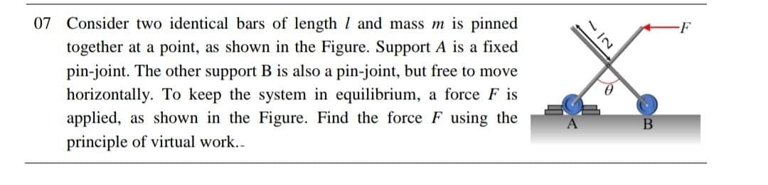 07 Consider two identical bars of length 1 and mass m is pinned
together at a point, as shown in the Figure. Support A is a fixed
pin-joint. The other support B is also a pin-joint, but free to move
horizontally. To keep the system in equilibrium, a force F is
applied, as shown in the Figure. Find the force F using the
principle of virtual work..
3127
