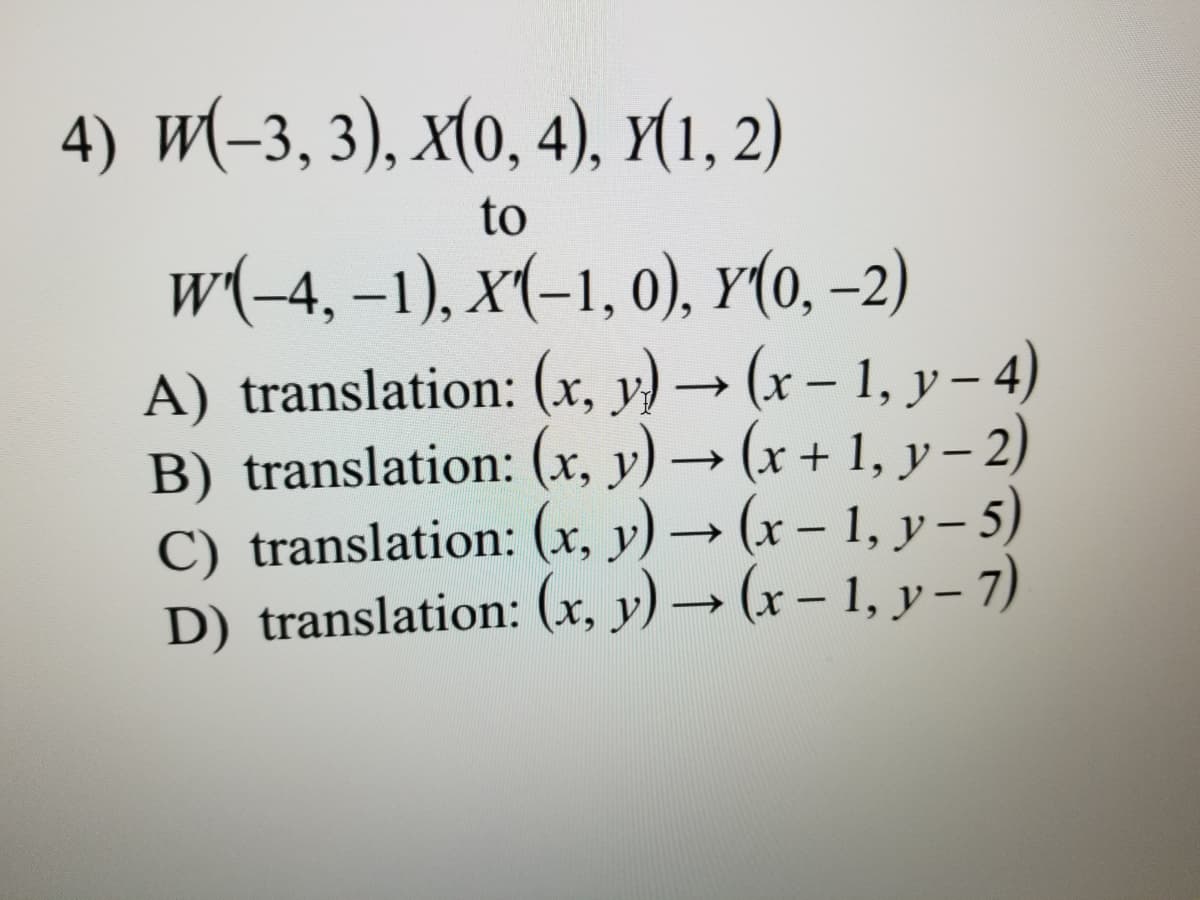 4) W-3, 3), x(о, 4), у(1, 2)
to
w(-4, –1), x(-1, 0), Y(0, -2)
A) translation: (x, y) → (x – 1, y – 4)
B) translation: (x, y) → (x + 1, y – 2)
C) translation: (x, y) → (x – 1, y – 5)
D) translation: (x, y) → (x – 1, y – 7)
|
