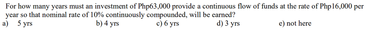 For how many years must an investment of Php63,000 provide a continuous flow of funds at the rate of Php16,000 per
year so that nominal rate of 10% continuously compounded, will be earned?
d) 3 yrs
a) 5 yrs
b) 4 yrs
c) 6 yrs
e) not here