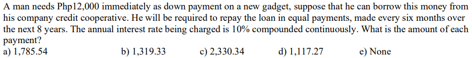 A man needs Php12,000 immediately as down payment on a new gadget, suppose that he can borrow this money from
his company credit cooperative. He will be required to repay the loan in equal payments, made every six months over
the next 8 years. The annual interest rate being charged is 10% compounded continuously. What is the amount of each
payment?
a) 1,785.54
b) 1,319.33
c) 2,330.34
d) 1,117.27
e) None