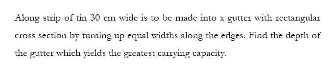 Along strip of tin 30 cm wide is to be made into a gutter with rectangular
cross section by turning up equal widths along the edges. Find the depth of
the gutter which yields the greatest carrying capacity.