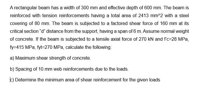 A rectangular beam has a width of 300 mm and effective depth of 600 mm. The beam is
reinforced with tension reinforcements having a total area of 2413 mm^2 with a steel
covering of 80 mm. The beam is subjected to a factored shear force of 160 mm at its
critical section "d" distance from the support, having a span of 6 m. Assume normal weight
of concrete. If the beam is subjected to a tensile axial force of 270 kN and f'c-28 MPa,
fy=415 MPa, fyt-270 MPa, calculate the following:
a) Maximum shear strength of concrete.
b) Spacing of 10 mm web reinforcements due to the loads.
c) Determine the minimum area of shear reinforcement for the given loads