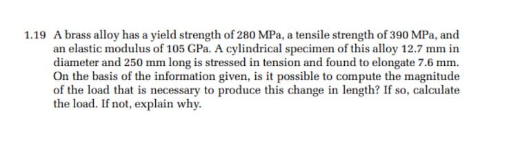 1.19 A brass alloy has a yield strength of 280 MPa, a tensile strength of 390 MPa, and
an elastic modulus of 105 GPa. A cylindrical specimen of this alloy 12.7 mm in
diameter and 250 mm long is stressed in tension and found to elongate 7.6 mm.
On the basis of the information given, is it possible to compute the magnitude
of the load that is necessary to produce this change in length? If so, calculate
the load. If not, explain why.
