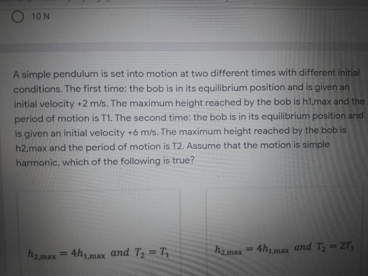 O 10 N
A simple pendulum is set into motion at two different times with different initial
conditions. The first time: the bob is in its equilibrium position and is given an
initial velocity +2 m/s. The maximum height reached by the bob is h1,max and the
period of motion is T1. The second time: the bob is in its equilibrium position and
is given an initial velocity +6 m/s. The maximum height reached by the bob is
h2,max and the period of motion is T2. Assume that the motion is simple
harmonic, which of the following is true?
h2.max
4h1 max and Ta 27,
%3D
h2.max
4hmax and T2 = T,
%3D
