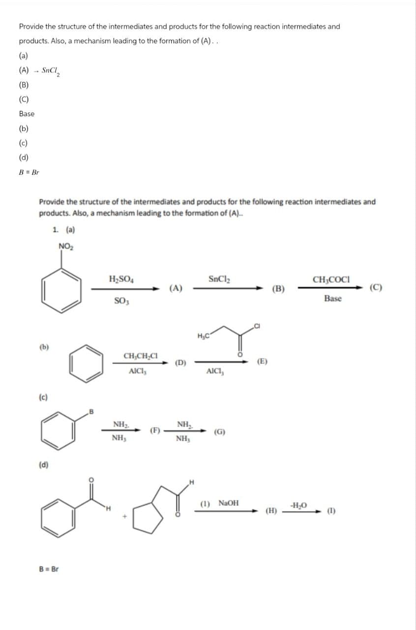 Provide the structure of the intermediates and products for the following reaction intermediates and
products. Also, a mechanism leading to the formation of (A)..
(a)
(A) - SHCI,
(B)
(C)
Base
(b)
(c)
(d)
B = Br
Provide the structure of the intermediates and products for the following reaction intermediates and
products. Also, a mechanism leading to the formation of (A)..
1. (a)
NO₂
(b)
(c)
H₂SO
CH,COCI
(A)
(B)
(C)
SO,
Base
H.C
CH,CHĘCI
(D)
(E)
AICI,
AICI,
NH₂
NH₂
(F)
(G)
NH,
NH3
(d)
B = Br
(1) NaOH
-H₂O
(H)
(1)