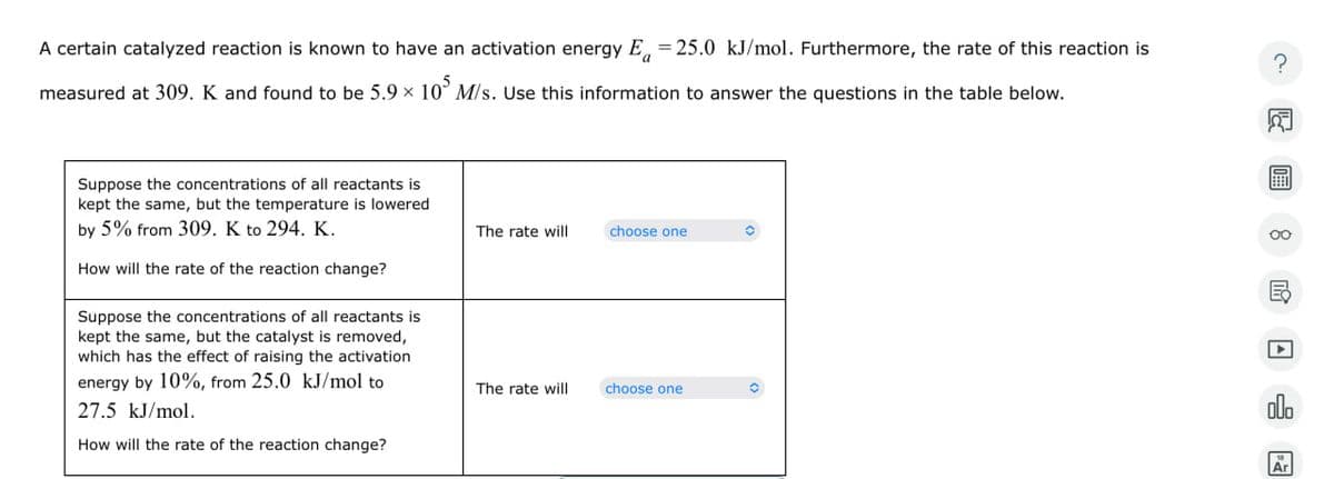 A certain catalyzed reaction is known to have an activation energy E₁ = 25.0 kJ/mol. Furthermore, the rate of this reaction is
measured at 309. K and found to be 5.9 × 105 M/s. Use this information to answer the questions in the table below.
?
☑
Suppose the concentrations of all reactants is
kept the same, but the temperature is lowered
by 5% from 309. K to 294. K.
How will the rate of the reaction change?
Suppose the concentrations of all reactants is
kept the same, but the catalyst is removed,
which has the effect of raising the activation
energy by 10%, from 25.0 kJ/mol to
27.5 kJ/mol.
How will the rate of the reaction change?
The rate will
choose one
The rate will
choose one
olo