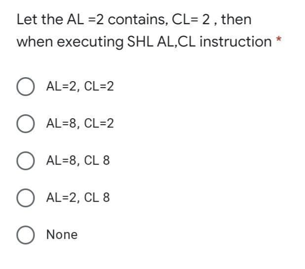 Let the AL =2 contains, CL= 2, then
when executing SHL AL,CL instruction *
O AL=2, CL=2
AL=8, CL=2
O AL=8, CL 8
O AL=2, CL 8
O None
