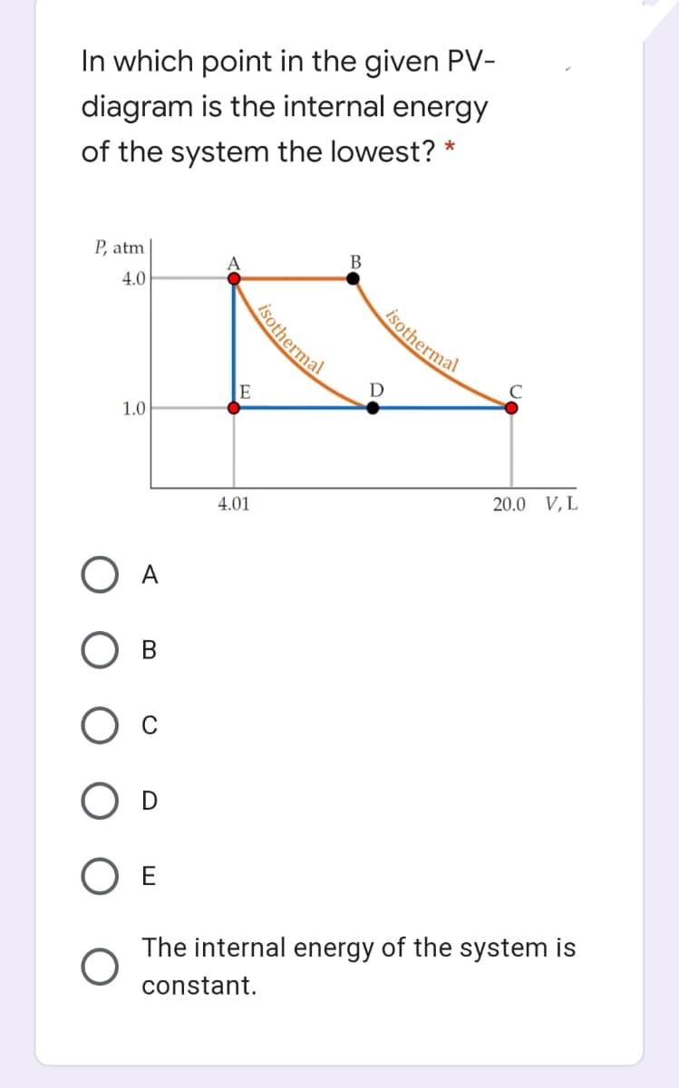 In which point in the given PV-
diagram is the internal energy
of the system the lowest? *
P, atm
4.0
isothermal
D
1.0
20.0 V,L
4.01
O A
В
O E
The internal energy of the system is
constant.
isothermal
