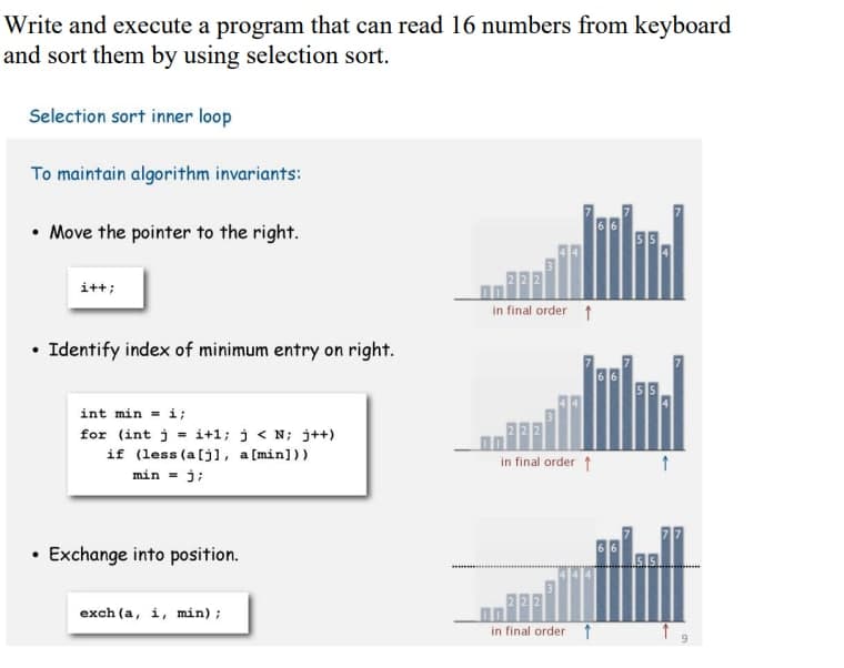 Write and execute a program that can read 16 numbers from keyboard
and sort them by using selection sort.
Selection sort inner loop
To maintain algorithm invariants:
• Move the pointer to the right.
i++;
in final order 1
• Identify index of minimum entry on right.
int min = i;
for (int j = i+1; j < N; j++)
if (less (a[j], a [min]))
in final order 1
min = j;
Exchange into position.
exch (a, i, min);
in final order1
