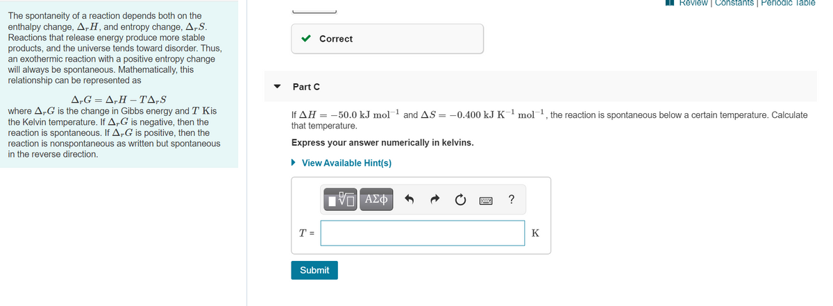 Review | Constants | Periodic Table
The spontaneity of a reaction depends both on the
enthalpy change, ArH, and entropy change, A,S.
Reactions that release energy produce more stable
products, and the universe tends toward disorder. Thus,
an exothermic reaction with a positive entropy change
will always be spontaneous. Mathematically, this
relationship can be represented as
Correct
Part C
Δ. Δ,Η - ΤΔ,S
where ArG is the change in Gibbs energy and T Kis
the Kelvin temperature. If A„G is negative, then the
reaction is spontaneous. If A„G is positive, then the
reaction is nonspontaneous as written but spontaneous
in the reverse direction.
If AH = -50.0 kJ mol¬1 and AS = -0.400 kJ K¯1 mol1, the reaction is spontaneous below a certain temperature. Calculate
that temperature.
Express your answer numerically in kelvins.
• View Available Hint(s)
T =
K
Submit
