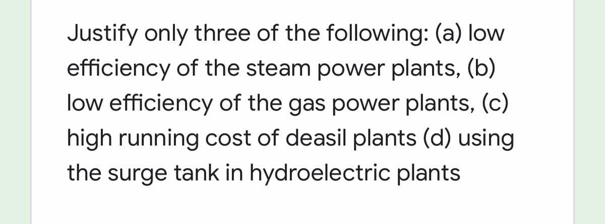 Justify only three of the following: (a) low
efficiency of the steam power plants, (b)
low efficiency of the gas power plants, (c)
high running cost of deasil plants (d) using
the surge tank in hydroelectric plants
