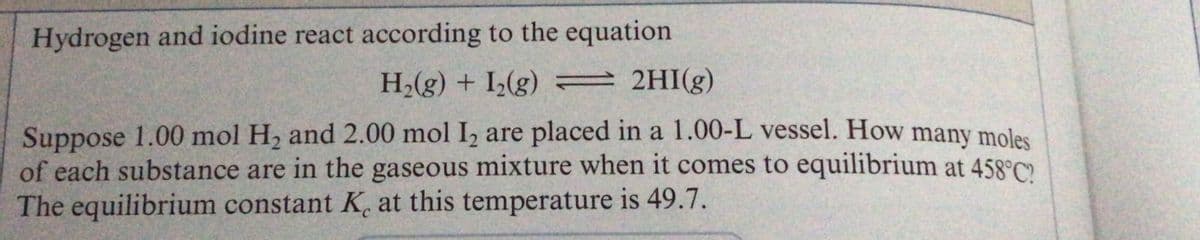 Hydrogen and iodine react according to the equation
H2(g) + I(g) = 2HI(g)
Suppose 1.00 mol H, and 2.00 mol I, are placed in a 1.00-L vessel. How many moles
of each substance are in the gaseous mixture when it comes to equilibrium at 458°C.
The equilibrium constant K. at this temperature is 49.7.
