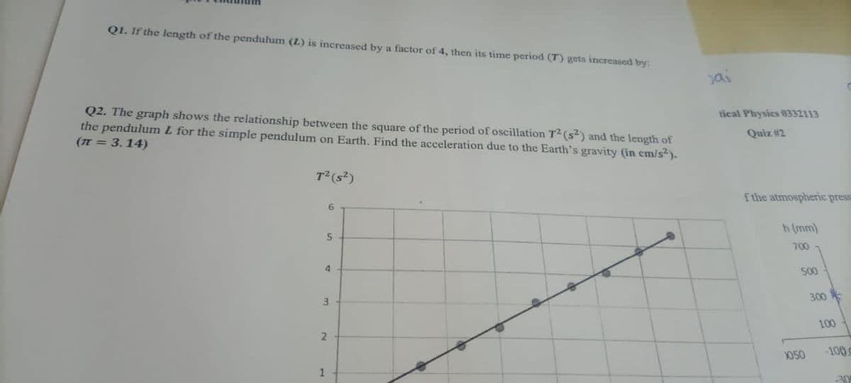 Q1. If the length of the pendulum (L) is increased by a factor of 4, then its time period (T) gets increased by:
Jai
Q2. The graph shows the relationship between the square of the period of oscillation T2 (s²) and the length of
the pendulum L for the simple pendulum on Earth. Find the acceleration due to the Earth's gravity (in em/s).
(TE = 3.14)
tical Physics (0332113
Quiz #2
T(s?)
f the atmospheric pres
h (mm)
700 -
4
500
300
3.
100
Y050
-100
30
