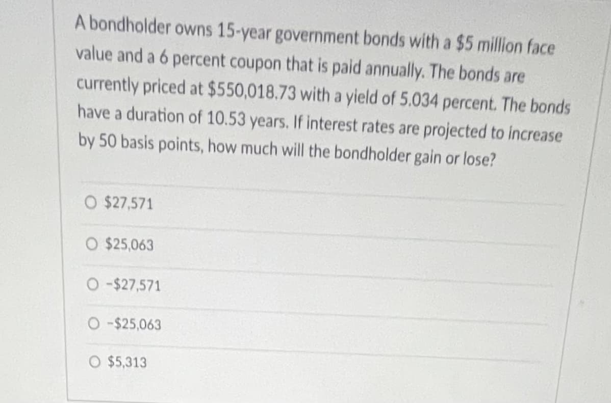 **Question:**

A bondholder owns 15-year government bonds with a $5 million face value and a 6 percent coupon that is paid annually. The bonds are currently priced at $550,018.73 with a yield of 5.034 percent. The bonds have a duration of 10.53 years. If interest rates are projected to increase by 50 basis points, how much will the bondholder gain or lose?

**Answer Choices:**

- $27,571
- $25,063
- -$27,571
- -$25,063
- $5,313