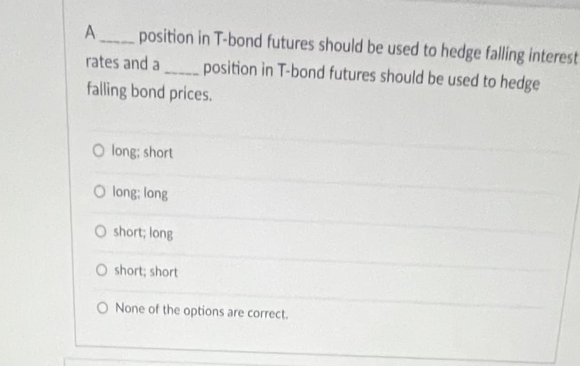 ### Question on Hedging with T-bond Futures

**Question:**
A _____ position in T-bond futures should be used to hedge falling interest rates and a _____ position in T-bond futures should be used to hedge falling bond prices.

**Answer Options:**
1. ⬤ long; short
2. ⬤ long; long
3. ⬤ short; long
4. ⬤ short; short
5. ⬤ None of the options are correct