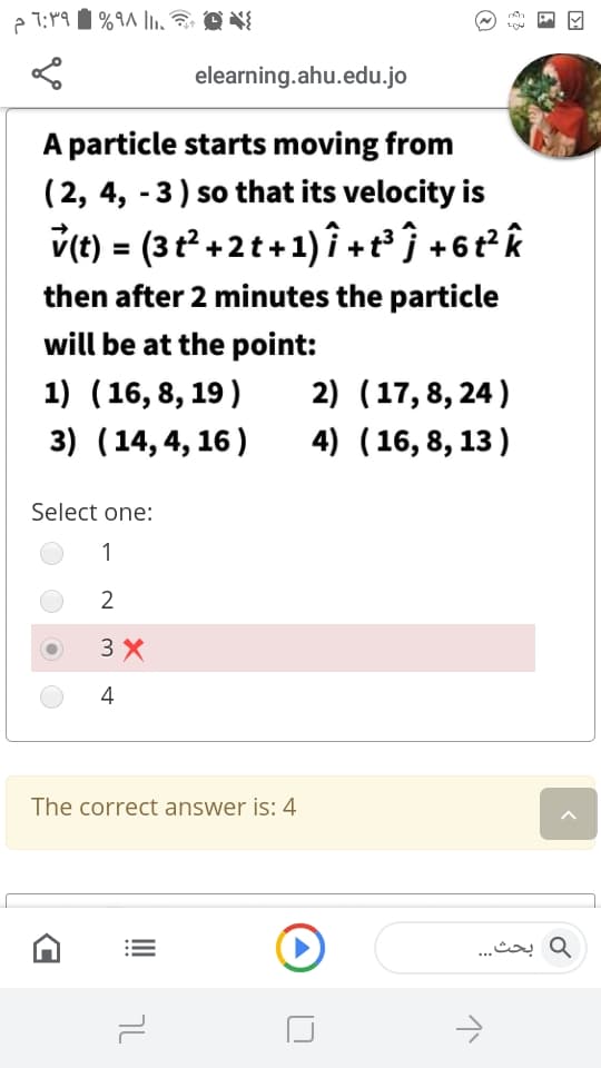 elearning.ahu.edu.jo
A particle starts moving from
(2, 4, -3) so that its velocity is
v(t) = (3t+2t+1) î +t³ ĵ +6t²k
then after 2 minutes the particle
will be at the point:
1) (16, 8, 19)
3) (14, 4, 16)
2) (17, 8, 24)
4) (16, 8, 13 )
Select one:
1
2
3 X
4
The correct answer is: 4
و بحث. . .
טך
...
