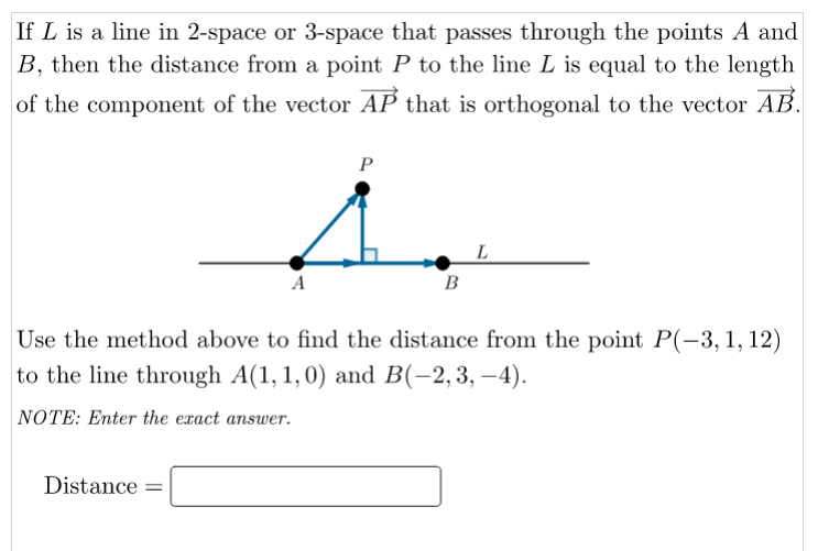 If L is a line in 2-space or 3-space that passes through the points A and
B, then the distance from a point P to the line L is equal to the length
of the component of the vector AP that is orthogonal to the vector AB.
P
A
B
Use the method above to find the distance from the point P(-3, 1, 12)
to the line through A(1, 1,0) and B(-2,3, –4).
NOTE: Enter the exact answer.
Distance =
