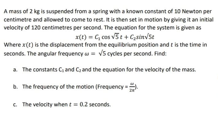 A mass of 2 kg is suspended from a spring with a known constant of 10 Newton per
centimetre and allowed to come to rest. It is then set in motion by giving it an initial
velocity of 120 centimetres per second. The equation for the system is given as
x(t) = C, cos v5 t + C2sinv5t
Where x(t) is the displacement from the equilibrium position and t is the time in
seconds. The angular frequency w = v5 cycles per second. Find:
a. The constants C1 and C2 and the equation for the velocity of the mass.
b. The frequency of the motion (Frequency =
2n'
c. The velocity when t = 0.2 seconds.
