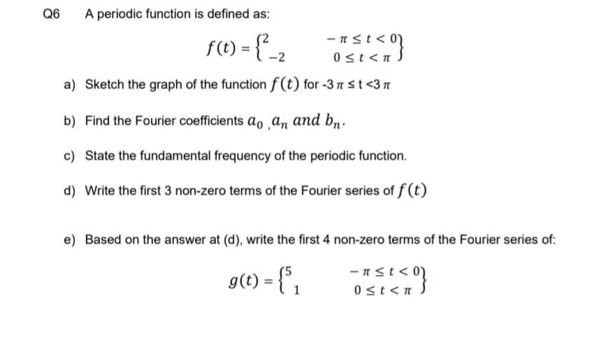 Q6
A periodic function is defined as:
f(t) = {{_2
- nst<0N
0st <n S
a) Sketch the graph of the function f(t) for -3 nst <3n
b) Find the Fourier coefficients ao ‚an and bn:
c) State the fundamental frequency of the periodic function.
d) Write the first 3 non-zero terms of the Fourier series of f (t)
e) Based on the answer at (d), write the first 4 non-zero terms of the Fourier series of:
-πst< 0)
g(t) = {" ,
0 st<n
