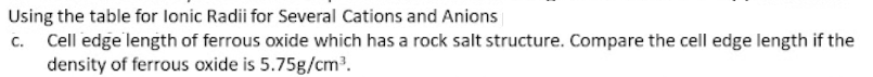Using the table for lonic Radii for Several Cations and Anions
c. Cell edge length of ferrous oxide which has a rock salt structure. Compare the cell edge length if the
density of ferrous oxide is 5.75g/cm?.
