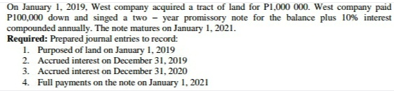 On January 1, 2019, West company acquired a tract of land for Pl,000 000. West company paid
P100,000 down and singed a two -
year promissory note for the balance plus 10% interest
compounded annually. The note matures on January 1, 2021.
Required: Prepared journal entries to record:
1. Purposed of land on January 1, 2019
2. Accrued interest on December 31, 2019
3. Accrued interest on December 31, 2020
4. Full payments on the note on January 1, 2021
