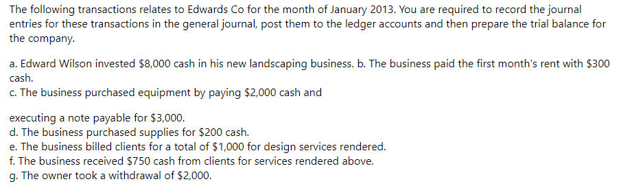 The following transactions relates to Edwards Co for the month of January 2013. You are required to record the journal
entries for these transactions in the general journal, post them to the ledger accounts and then prepare the trial balance for
the company.
a. Edward Wilson invested $8,000 cash in his new landscaping business. b. The business paid the first month's rent with $300
cash.
c. The business purchased equipment by paying $2,000 cash and
executing a note payable for $3,000.
d. The business purchased supplies for $200 cash.
e. The business billed clients for a total of $1,000 for design services rendered.
f. The business received $750 cash from clients for services rendered above.
g. The owner took a withdrawal of $2,000.
