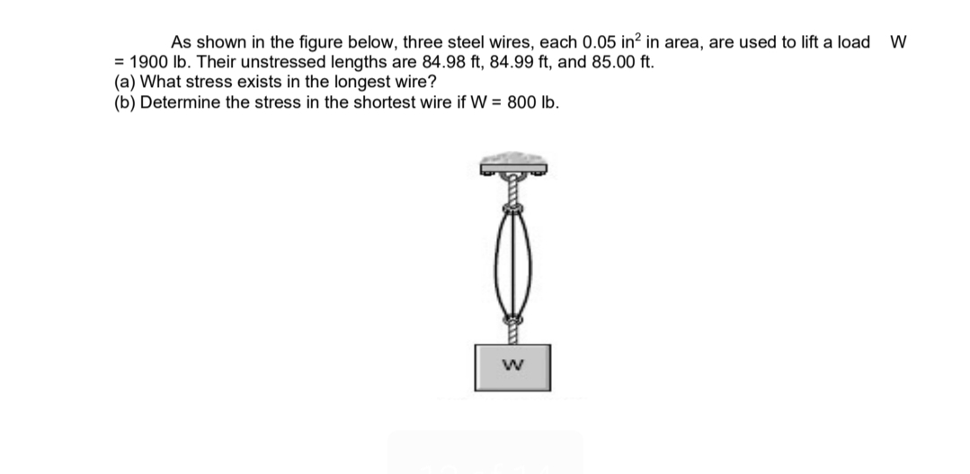 As shown in the figure below, three steel wires, each 0.05 in² in area, are used to lift a load
= 1900 lb. Their unstressed lengths are 84.98 ft, 84.99 ft, and 85.00 ft.
(a) What stress exists in the longest wire?
(b) Determine the stress in the shortest wire if W = 800 lb.
W
W