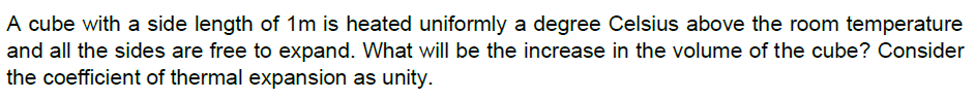 A cube with a side length of 1m is heated uniformly a degree Celsius above the room temperature
and all the sides are free to expand. What will be the increase in the volume of the cube? Consider
the coefficient of thermal expansion as unity.