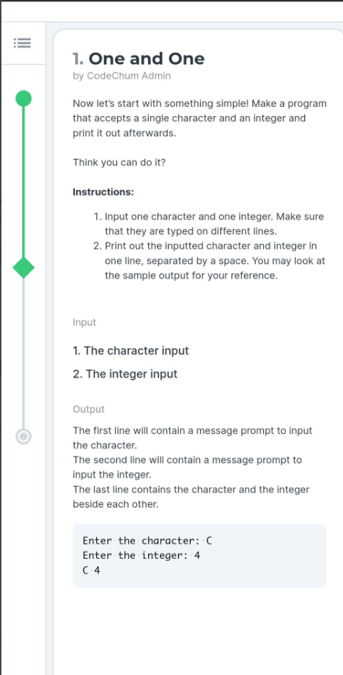 1. One and One
by CodeChum Admin
Now let's start with something simple! Make a program
that accepts a single character and an integer and
print it out afterwards.
Think you can do it?
Instructions:
1. Input one character and one integer. Make sure
that they are typed on different lines.
2. Print out the inputted character and integer in
one line, separated by a space. You may look at
the sample output for your reference.
Input
1. The character input
2. The integer input
Output
The first line will contain a message prompt to input
the character.
The second line will contain a message prompt to
input the integer.
The last line contains the character and the integer
beside each other.
Enter the character: C
Enter the integer: 4
C 4
