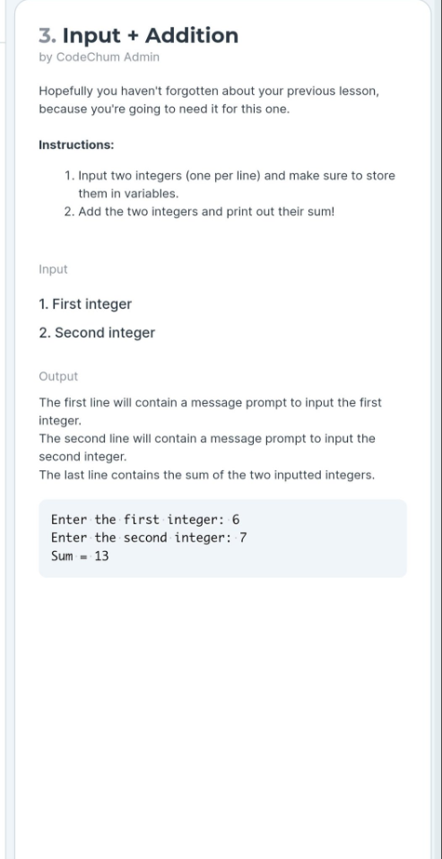 3. Input + Addition
by CodeChum Admin
Hopefully you haven't forgotten about your previous lesson,
because you're going to need it for this one.
Instructions:
1. Input two integers (one per line) and make sure to store
them in variables.
2. Add the two integers and print out their sum!
Input
1. First integer
2. Second integer
Output
The first line will contain a message prompt to input the first
integer.
The second line will contain a message prompt to input the
second integer.
The last line contains the sum of the two inputted integers.
Enter the first integer: 6
Enter the second integer: 7
Sum - 13
