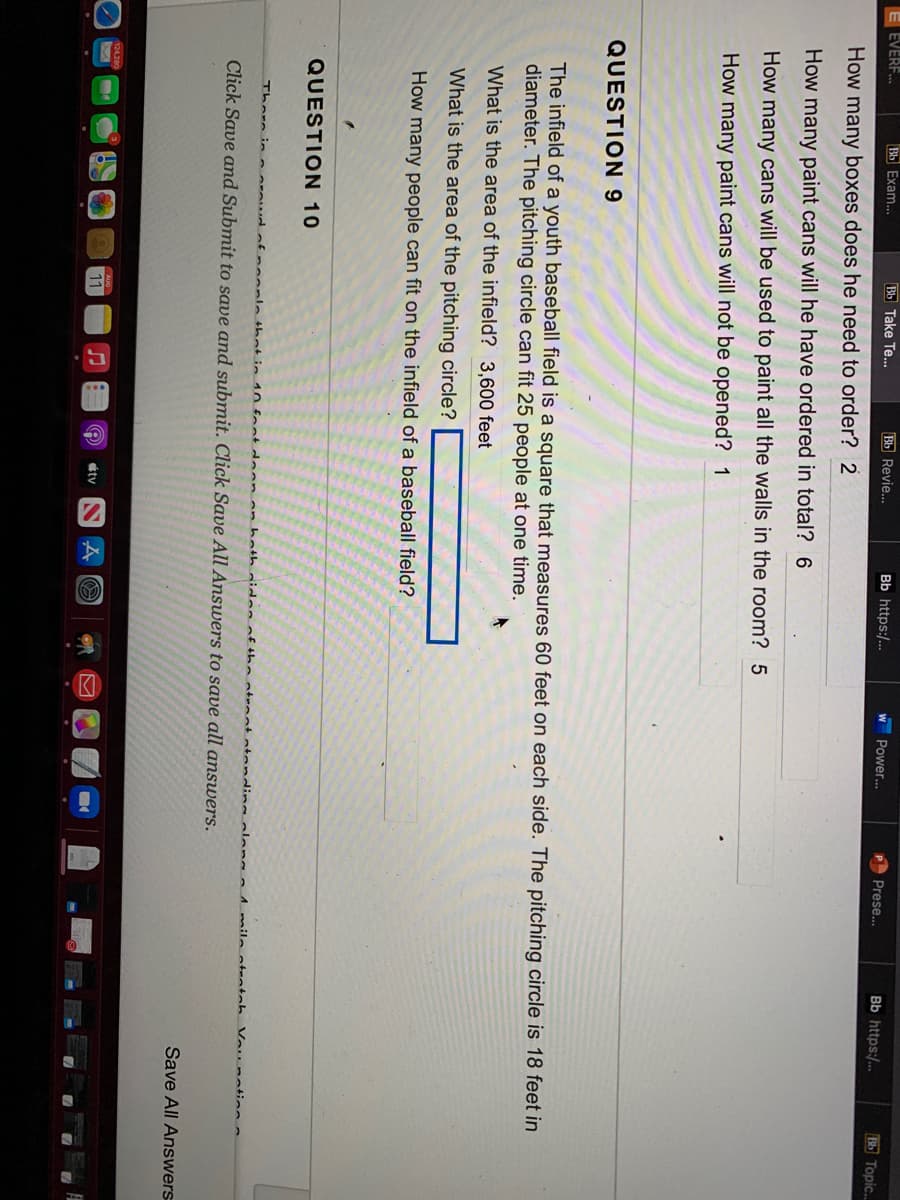 Bb Take Te...
How many boxes does he need to order? 2
How many paint cans will he have ordered in total? 6
How many cans will be used to paint all the walls in the room? 5
How many paint cans will not be opened? 1
EVERF...
Bb Exam...
QUESTION 9
QUESTION 10
Bb Revie...
What is the area of the pitching circle?
How many people can fit on the infield of a baseball field?
124,280
Bb https:/...
11
The infield of a youth baseball field is a square that measures 60 feet on each side. The pitching circle is 18 feet in
diameter. The pitching circle can fit 25 people at one time.
What is the area of the infield? 3,600 feet
W
W
ty NA
Power...
Prese...
There in a proud of people that in 10 foot doon on hoth sides of the straat standing along a 1 mila atentah
Click Save and Submit to save and submit. Click Save All Answers to save all answers.
Bb https:/...
Vou nation.
Bb Topic..
Save All Answers
7 7 7