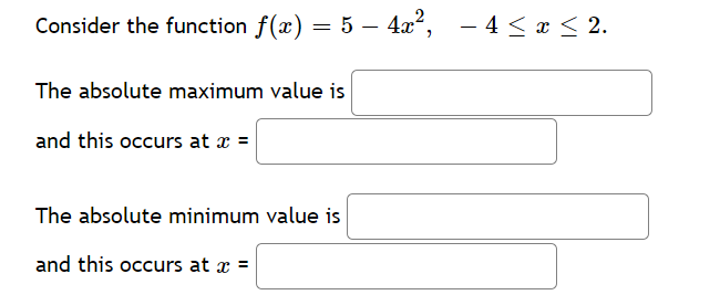 Consider the function f(x) = 5 – 4x²,
– 4 < x < 2.
The absolute maximum value is
and this occurs at x =
The absolute minimum value is
and this occurs at x =
