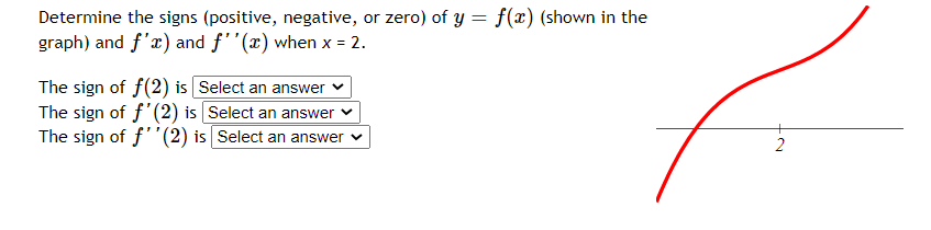 Determine the signs (positive, negative, or zero) of y = f(x) (shown in the
graph) and f'æ) and f''(x) when x = 2.
The sign of f(2) is Select an answer
The sign of f'(2) is Select an answer
The sign of f''(2) is Select an answer v
2.
