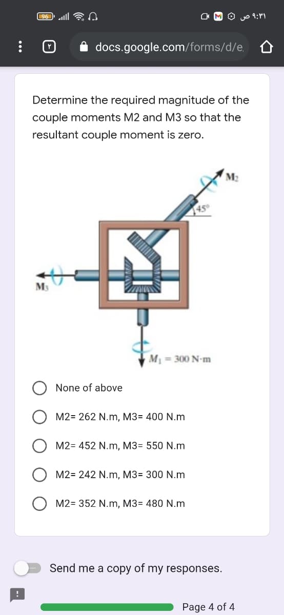 96 ll
۹:۳۱ ص
i docs.google.com/forms/d/e,
Determine the required magnitude of the
couple moments M2 and M3 so that the
resultant couple moment is zero.
M2
45°
M3
M = 300 N-m
None of above
M2= 262 N.m, M3= 400 N.m
M2= 452 N.m, M3= 550 N.m
M2= 242 N.m, M3= 300 N.m
M2= 352 N.m, M3= 480 N.m
Send me a copy of my responses.
Page 4 of 4
