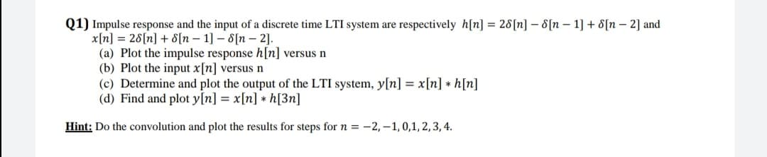 Q1) Impulse response and the input of a discrete time LTI system are respectively h[n] = 28[n] – 8[n – 1] + 8[n – 2] and
x[n] = 28[n] + 8[n – 1] – 8[n –- 2].
(a) Plot the impulse response h[n] versus n
(b) Plot the input x[n] versus n
(c) Determine and plot the output of the LTI system, y[n] = x[n] * h[n]
(d) Find and plot y[n] = x[n] * h[3n]
Hint: Do the convolution and plot the results for steps for n = -2, –1, 0,1, 2,3, 4.
