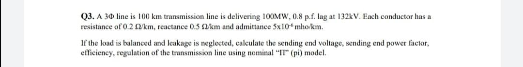 Q3. A 30 line is 100 km transmission line is delivering 100MW, 0.8 p.f. lag at 132kV. Each conductor has a
resistance of 0.2 Q/km, reactance 0.5 /km and admittance 5x10-6 mho/km.
If the load is balanced and leakage is neglected, calculate the sending end voltage, sending end power factor,
efficiency, regulation of the transmission line using nominal "I" (pi) model.
