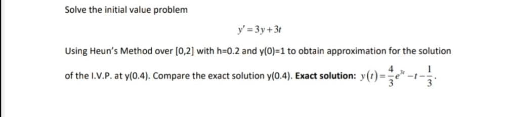 Solve the initial value problem
y' = 3y+3t
Using Heun's Method over [0,2] with h=D0.2 and y(0)=1 to obtain approximation for the solution
of the I.V.P. at y(0.4). Compare the exact solution y(0.4). Exact solution: y(t)=e
1
-t-
3
