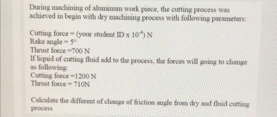 During machining of alumimum work piece, the cutting process was
achieved in begin with dry machining process with following parameters:
Cutting force (your student ID x 10) N
Rake angle = 5°
Thrust force =700N
If liquid of cutting fluid add to the process, the forces will going to change
as following:
Cutting force =1200 N
Thrust force 710N
Calculate the different of change of friction angle from dry and fluid cutting
process
