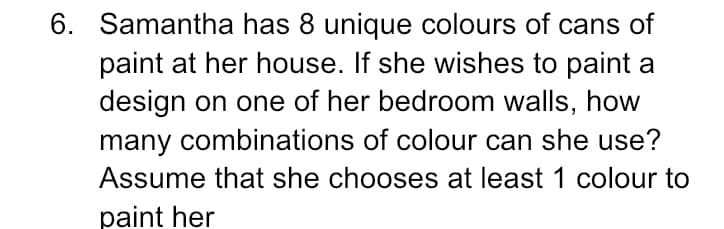 6. Samantha has 8 unique colours of cans of
paint at her house. If she wishes to paint a
design on one of her bedroom walls, how
many combinations of colour can she use?
Assume that she chooses at least 1 colour to
paint her