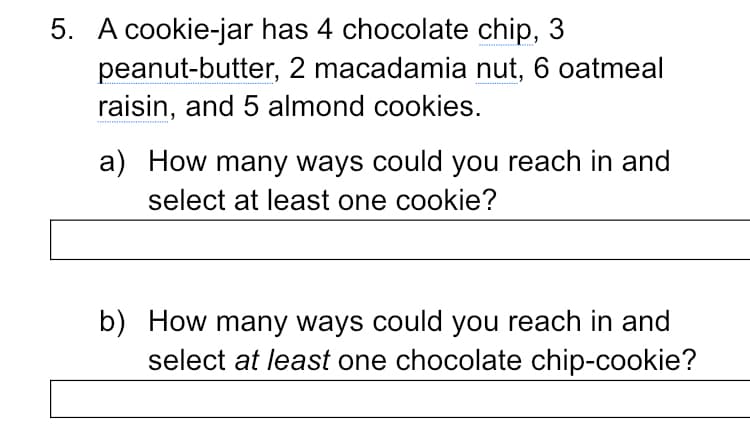 5. A cookie-jar has 4 chocolate chip, 3
peanut-butter, 2 macadamia nut, 6 oatmeal
raisin, and 5 almond cookies.
a) How many ways could you reach in and
select at least one cookie?
b) How many ways could you reach in and
select at least one chocolate chip-cookie?